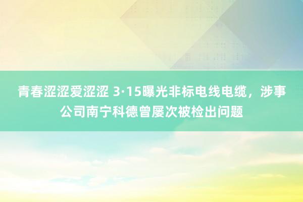 青春涩涩爱涩涩 3·15曝光非标电线电缆，涉事公司南宁科德曾屡次被检出问题