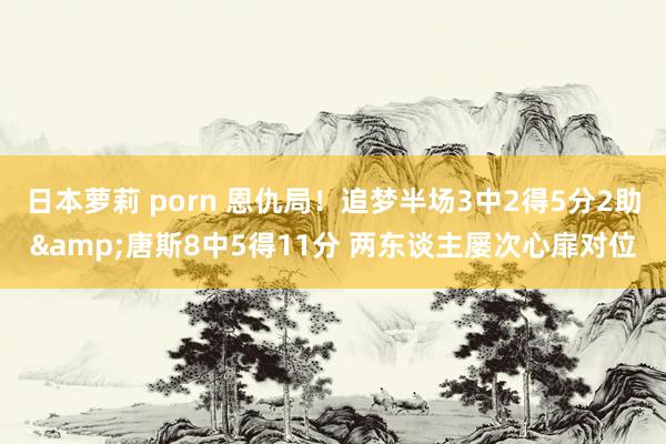 日本萝莉 porn 恩仇局！追梦半场3中2得5分2助&唐斯8中5得11分 两东谈主屡次心扉对位