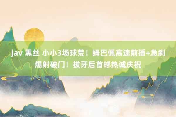 jav 黑丝 小小3场球荒！姆巴佩高速前插+急刹爆射破门！拔牙后首球热诚庆祝