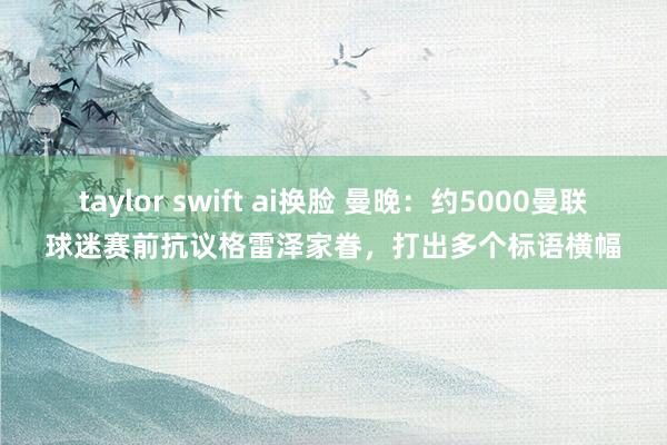 taylor swift ai换脸 曼晚：约5000曼联球迷赛前抗议格雷泽家眷，打出多个标语横幅