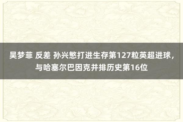 吴梦菲 反差 孙兴慜打进生存第127粒英超进球，与哈塞尔巴因克并排历史第16位