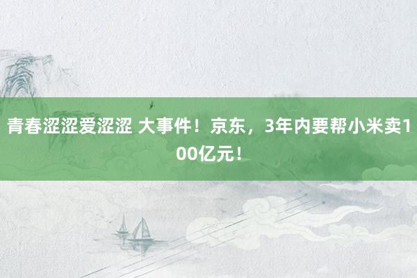 青春涩涩爱涩涩 大事件！京东，3年内要帮小米卖100亿元！