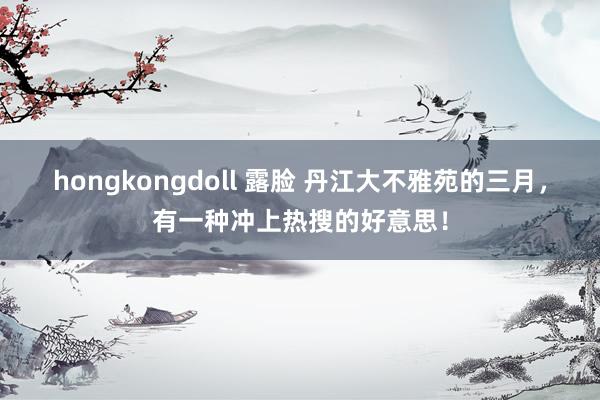 hongkongdoll 露脸 丹江大不雅苑的三月，有一种冲上热搜的好意思！