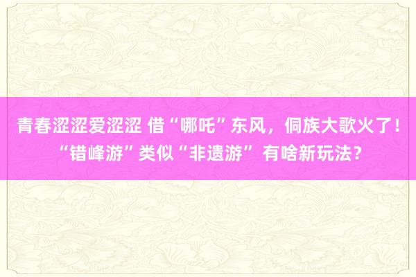 青春涩涩爱涩涩 借“哪吒”东风，侗族大歌火了！“错峰游”类似“非遗游” 有啥新玩法？