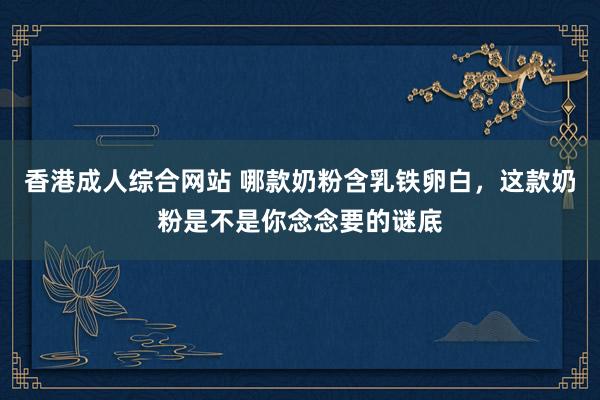 香港成人综合网站 哪款奶粉含乳铁卵白，这款奶粉是不是你念念要的谜底