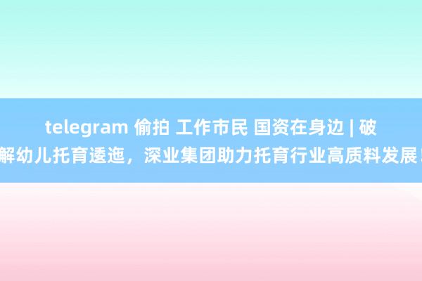 telegram 偷拍 工作市民 国资在身边 | 破解幼儿托育逶迤，深业集团助力托育行业高质料发展！