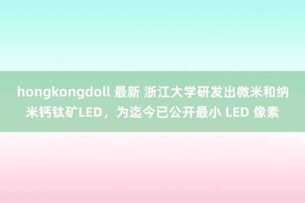 hongkongdoll 最新 浙江大学研发出微米和纳米钙钛矿LED，为迄今已公开最小 LED 像素