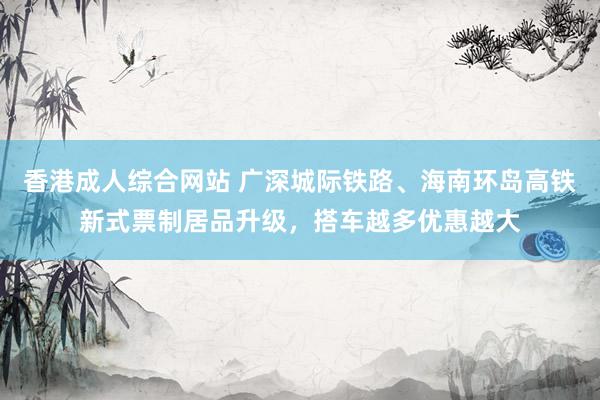 香港成人综合网站 广深城际铁路、海南环岛高铁新式票制居品升级，搭车越多优惠越大