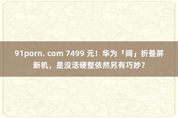 91porn. com 7499 元！华为「阔」折叠屏新机，是没活硬整依然另有巧妙？