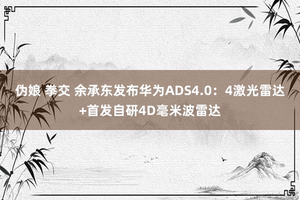 伪娘 拳交 余承东发布华为ADS4.0：4激光雷达+首发自研4D毫米波雷达