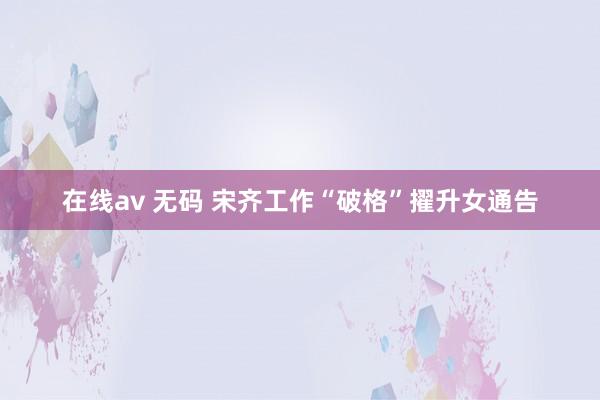 在线av 无码 宋齐工作“破格”擢升女通告