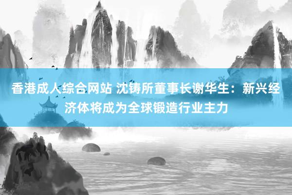 香港成人综合网站 沈铸所董事长谢华生：新兴经济体将成为全球锻造行业主力