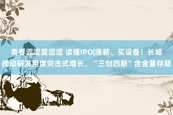 青春涩涩爱涩涩 读懂IPO|涨薪、买设备！长城搅动研发用度突击式增长，“三创四新”含金量存疑