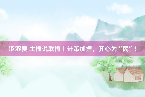 涩涩爱 主播说联播丨计策加握，齐心为“民”！