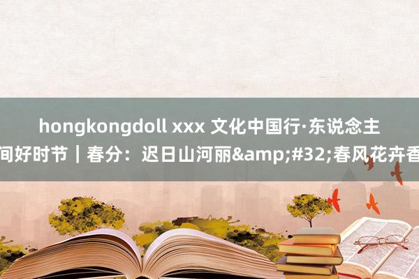 hongkongdoll xxx 文化中国行·东说念主间好时节｜春分：迟日山河丽&#32;春风花卉香