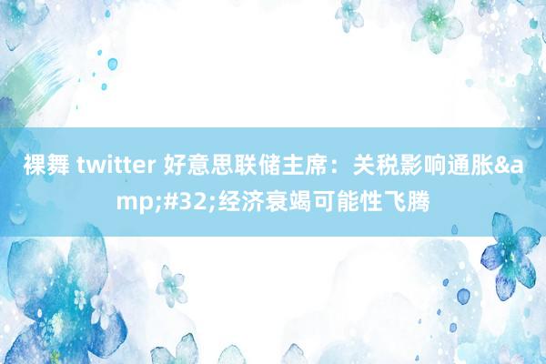 裸舞 twitter 好意思联储主席：关税影响通胀&#32;经济衰竭可能性飞腾