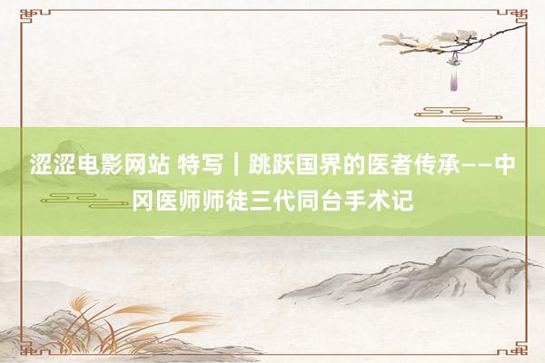 涩涩电影网站 特写｜跳跃国界的医者传承——中冈医师师徒三代同台手术记