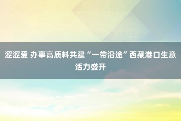 涩涩爱 办事高质料共建“一带沿途”西藏港口生意活力盛开