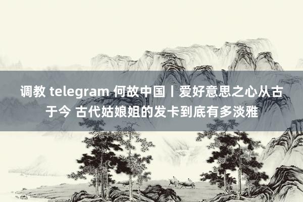 调教 telegram 何故中国丨爱好意思之心从古于今 古代姑娘姐的发卡到底有多淡雅