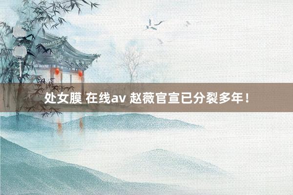 处女膜 在线av 赵薇官宣已分裂多年！