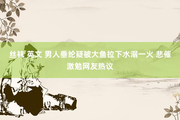 丝袜 英文 男人垂纶疑被大鱼拉下水溺一火 悲催激勉网友热议