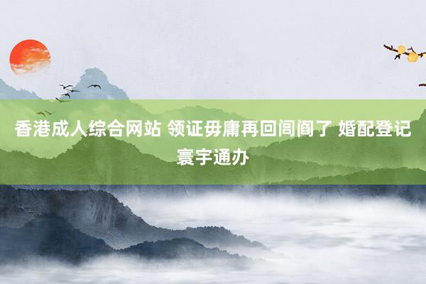 香港成人综合网站 领证毋庸再回闾阎了 婚配登记寰宇通办