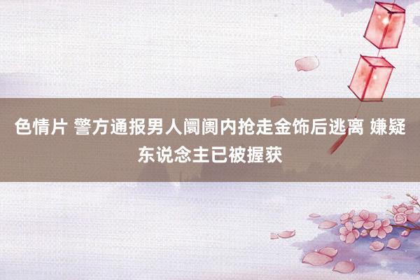 色情片 警方通报男人阛阓内抢走金饰后逃离 嫌疑东说念主已被握获