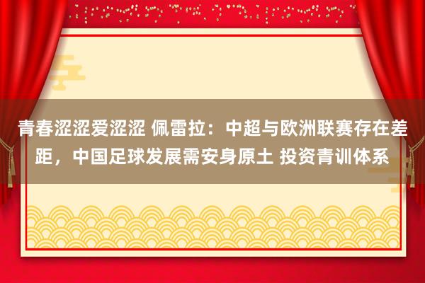 青春涩涩爱涩涩 佩雷拉：中超与欧洲联赛存在差距，中国足球发展需安身原土 投资青训体系