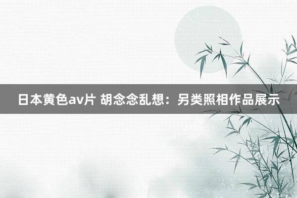 日本黄色av片 胡念念乱想：另类照相作品展示