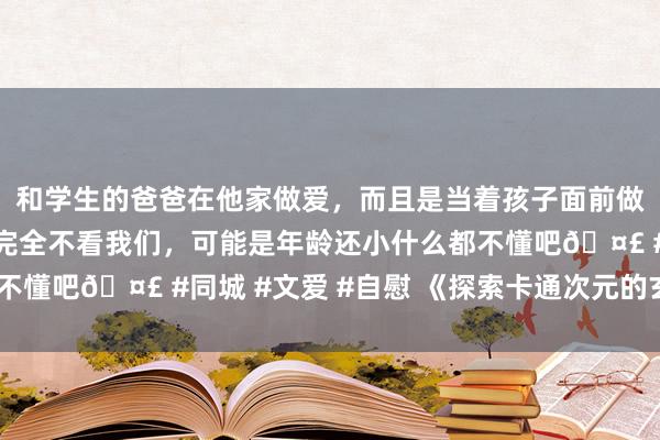 和学生的爸爸在他家做爱，而且是当着孩子面前做爱，太刺激了，孩子完全不看我们，可能是年龄还小什么都不懂吧🤣 #同城 #文爱 #自慰 《探索卡通次元的玄幻天下》