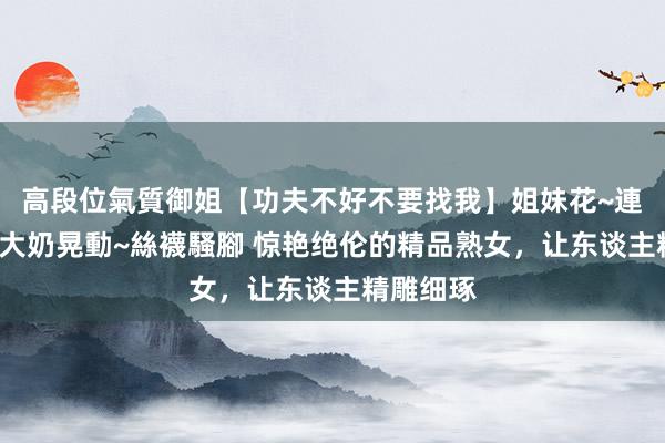 高段位氣質御姐【功夫不好不要找我】姐妹花~連體絲襪~大奶晃動~絲襪騷腳 惊艳绝伦的精品熟女，让东谈主精雕细琢