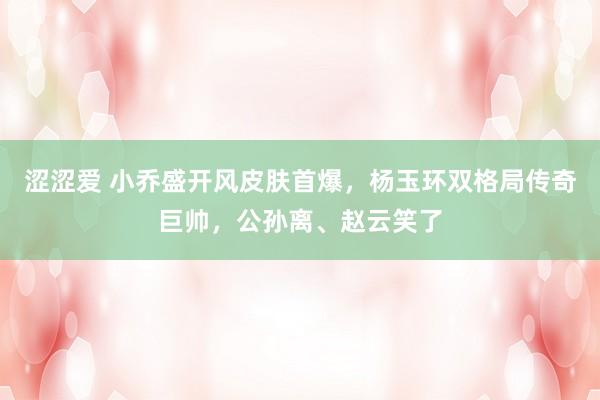 涩涩爱 小乔盛开风皮肤首爆，杨玉环双格局传奇巨帅，公孙离、赵云笑了