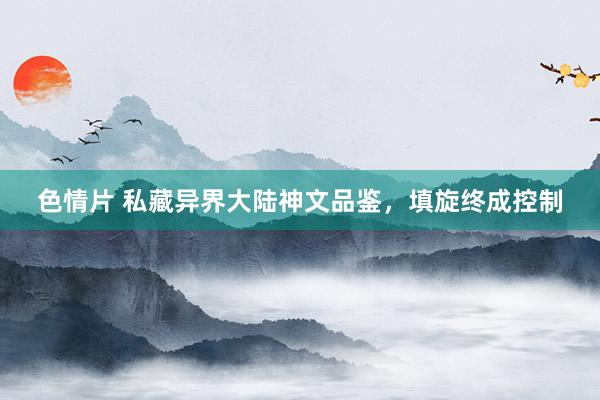 色情片 私藏异界大陆神文品鉴，填旋终成控制