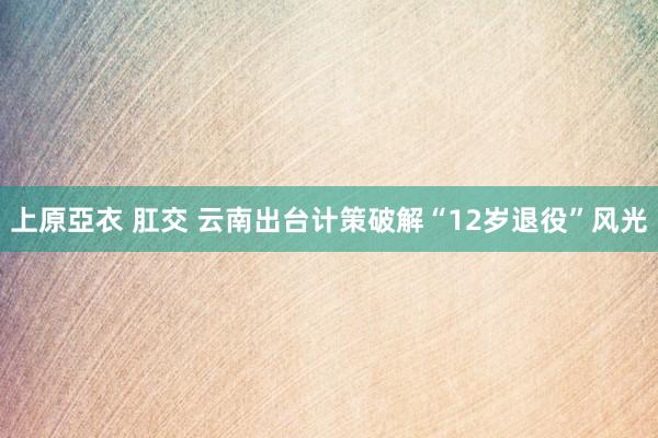 上原亞衣 肛交 云南出台计策破解“12岁退役”风光