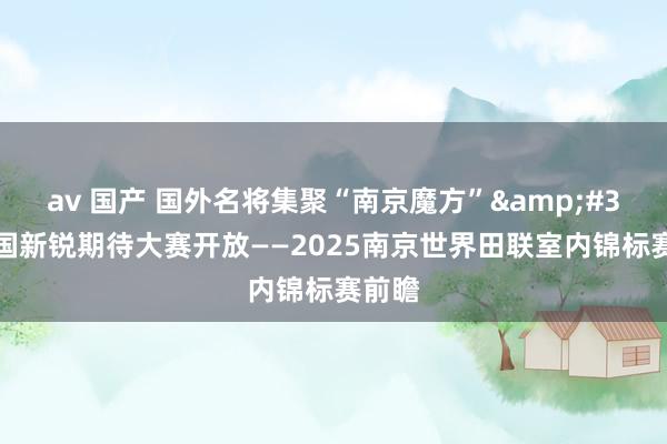 av 国产 国外名将集聚“南京魔方”&#32;中国新锐期待大赛开放——2025南京世界田联室内锦标赛前瞻