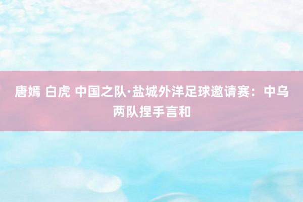 唐嫣 白虎 中国之队·盐城外洋足球邀请赛：中乌两队捏手言和