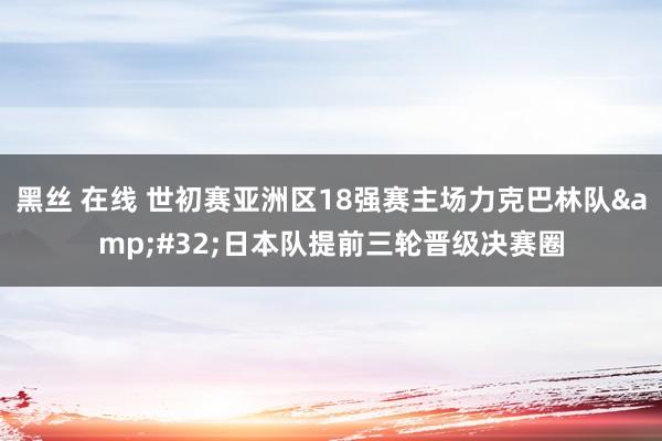 黑丝 在线 世初赛亚洲区18强赛主场力克巴林队&#32;日本队提前三轮晋级决赛圈