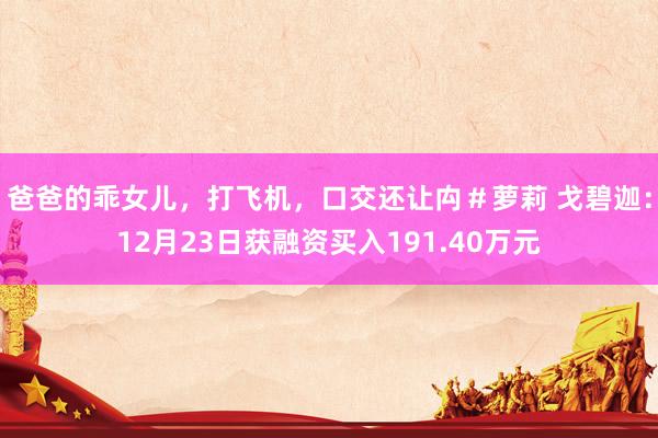 爸爸的乖女儿，打飞机，口交还让禸＃萝莉 戈碧迦：12月23日获融资买入191.40万元