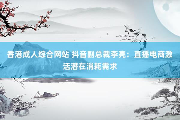 香港成人综合网站 抖音副总裁李亮：直播电商激活潜在消耗需求