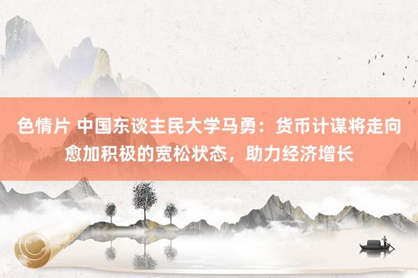 色情片 中国东谈主民大学马勇：货币计谋将走向愈加积极的宽松状态，助力经济增长