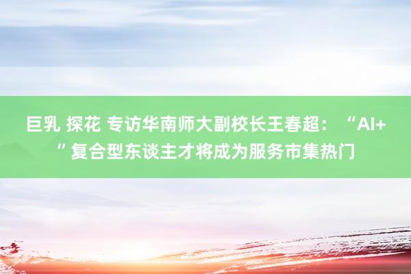 巨乳 探花 专访华南师大副校长王春超： “AI+”复合型东谈主才将成为服务市集热门