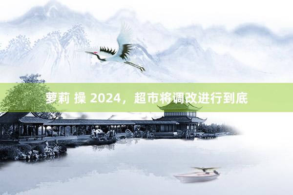 萝莉 操 2024，超市将调改进行到底