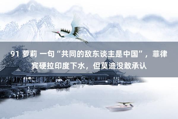 91 萝莉 一句“共同的敌东谈主是中国”，菲律宾硬拉印度下水，但莫迪没敢承认