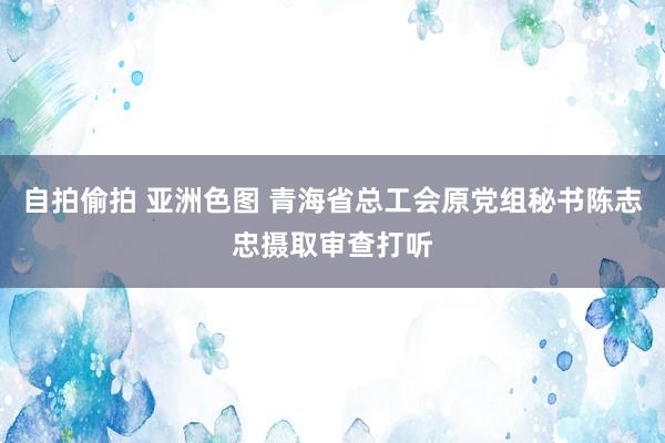 自拍偷拍 亚洲色图 青海省总工会原党组秘书陈志忠摄取审查打听