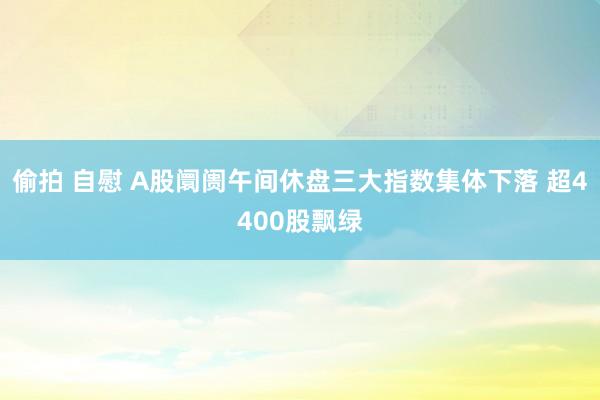 偷拍 自慰 A股阛阓午间休盘三大指数集体下落 超4400股飘绿