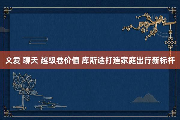 文爱 聊天 越级卷价值 库斯途打造家庭出行新标杆