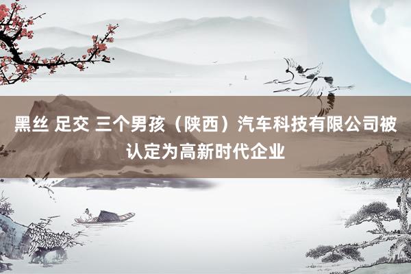 黑丝 足交 三个男孩（陕西）汽车科技有限公司被认定为高新时代企业