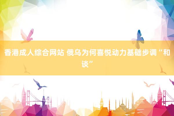香港成人综合网站 俄乌为何喜悦动力基础步调“和谈”