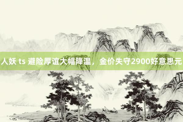 人妖 ts 避险厚谊大幅降温，金价失守2900好意思元