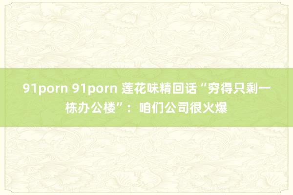 91porn 91porn 莲花味精回话“穷得只剩一栋办公楼”：咱们公司很火爆